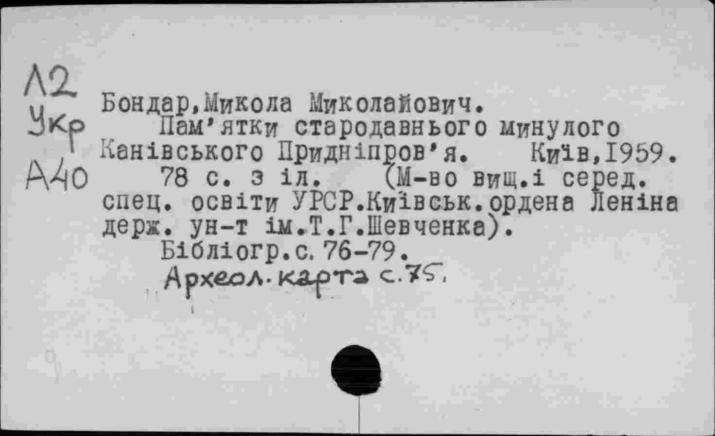 ﻿Л2.
Укр
Mo
Бондар,Микола Миколайович.
Пам’ятки стародавнього минулого Канівського Придніпров’я. Київ,1959.
78 с. з іл. (М-во вищ.і серед, спец, освіти УРСР.Київ ськ. ордена Леніна дерх. ун-т ім.Т.Г.Шевченка).
Бібліогр.с. 76-79.
Археол- карта с.7С.